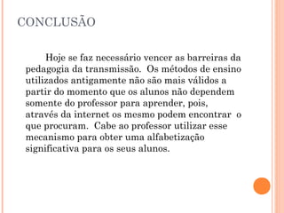 CONCLUSÃO
Hoje se faz necessário vencer as barreiras da
pedagogia da transmissão. Os métodos de ensino
utilizados antigamente não são mais válidos a
partir do momento que os alunos não dependem
somente do professor para aprender, pois,
através da internet os mesmo podem encontrar o
que procuram. Cabe ao professor utilizar esse
mecanismo para obter uma alfabetização
significativa para os seus alunos.
 