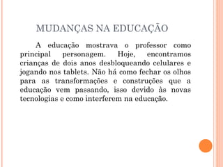 MUDANÇAS NA EDUCAÇÃO
A educação mostrava o professor como
principal personagem. Hoje, encontramos
crianças de dois anos desbloqueando celulares e
jogando nos tablets. Não há como fechar os olhos
para as transformações e construções que a
educação vem passando, isso devido às novas
tecnologias e como interferem na educação.
 