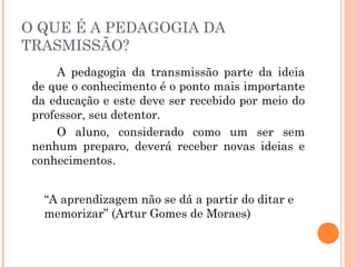 O QUE É A PEDAGOGIA DA
TRASMISSÃO?
A pedagogia da transmissão parte da ideia
de que o conhecimento é o ponto mais importante
da educação e este deve ser recebido por meio do
professor, seu detentor.
O aluno, considerado como um ser sem
nenhum preparo, deverá receber novas ideias e
conhecimentos.
“A aprendizagem não se dá a partir do ditar e
memorizar” (Artur Gomes de Moraes)
 