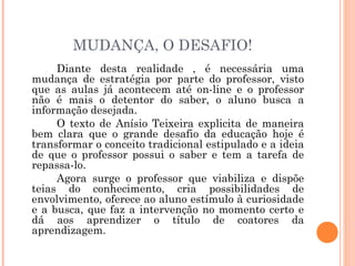 MUDANÇA, O DESAFIO!
Diante desta realidade , é necessária uma
mudança de estratégia por parte do professor, visto
que as aulas já acontecem até on-line e o professor
não é mais o detentor do saber, o aluno busca a
informação desejada.
O texto de Anísio Teixeira explicita de maneira
bem clara que o grande desafio da educação hoje é
transformar o conceito tradicional estipulado e a ideia
de que o professor possui o saber e tem a tarefa de
repassa-lo.
Agora surge o professor que viabiliza e dispõe
teias do conhecimento, cria possibilidades de
envolvimento, oferece ao aluno estímulo à curiosidade
e a busca, que faz a intervenção no momento certo e
dá aos aprendizer o título de coatores da
aprendizagem.
 