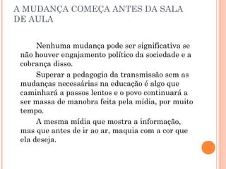 A MUDANÇA COMEÇA ANTES DA SALA
DE AULA
Nenhuma mudança pode ser significativa se
não houver engajamento político da sociedade e a
cobrança disso.
Superar a pedagogia da transmissão sem as
mudanças necessárias na educação é algo que
caminhará a passos lentos e o povo continuará a
ser massa de manobra feita pela mídia, por muito
tempo.
A mesma mídia que mostra a informação,
mas que antes de ir ao ar, maquia com a cor que
ela deseja.
 