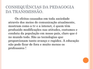 CONSEQUÊNCIAS DA PEDAGOGIA
DA TRANSMISSÃO.
Os efeitos causados em toda sociedade
através dos meios de comunicação atualmente,
mostram como a tv e a intenet, é quem têm
produzido modificações nas atitudes, costumes e
conduta da população em nosso país, claro que é
no mundo todo. São as tecnologias que
proporcionam tanto avanço e rapidez. A educação
não pode ficar de fora e muito menos os
professores !
 