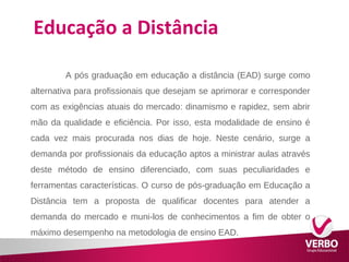 Educação a Distância 
A pós graduação em educação a distância (EAD) surge como 
alternativa para profissionais que desejam se aprimorar e corresponder 
com as exigências atuais do mercado: dinamismo e rapidez, sem abrir 
mão da qualidade e eficiência. Por isso, esta modalidade de ensino é 
cada vez mais procurada nos dias de hoje. Neste cenário, surge a 
demanda por profissionais da educação aptos a ministrar aulas através 
deste método de ensino diferenciado, com suas peculiaridades e 
ferramentas características. O curso de pós-graduação em Educação a 
Distância tem a proposta de qualificar docentes para atender a 
demanda do mercado e muni-los de conhecimentos a fim de obter o 
máximo desempenho na metodologia de ensino EAD. 
 