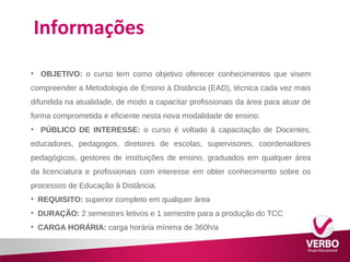 Informações 
• OBJETIVO: o curso tem como objetivo oferecer conhecimentos que visem 
compreender a Metodologia de Ensino à Distância (EAD), técnica cada vez mais 
difundida na atualidade, de modo a capacitar profissionais da área para atuar de 
forma comprometida e eficiente nesta nova modalidade de ensino. 
• PÚBLICO DE INTERESSE: o curso é voltado à capacitação de Docentes, 
educadores, pedagogos, diretores de escolas, supervisores, coordenadores 
pedagógicos, gestores de instituições de ensino, graduados em qualquer área 
da licenciatura e profissionais com interesse em obter conhecimento sobre os 
processos de Educação à Distância. 
• REQUISITO: superior completo em qualquer área 
• DURAÇÃO: 2 semestres letivos e 1 semestre para a produção do TCC 
• CARGA HORÁRIA: carga horária mínima de 360h/a 
 