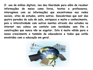 O uso de mídias digitais, nos deu liberdade para além de receber
informações de meios como livros, textos e professores,
interagimos com as informações que encontramos nas redes
sociais, sites de estudos, entre outros. Descobrimos que sair das
quatro paredes da sala de aula, enriquece e muito o conhecimento,
pois a interatividade com outras mentes através dos estudos na
internet nos coloca em contato com novidades sem fim e
construções que nunca vão se esgotar. Isto é muito válido para o
nosso crescimento e também de educadores e todos que estão
envolvidos com a educação em geral.
 