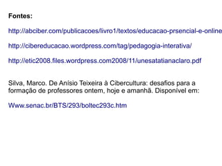 Fontes:
http://abciber.com/publicacoes/livro1/textos/educacao-prsencial-e-online
http://cibereducacao.wordpress.com/tag/pedagogia-interativa/
http://etic2008.files.wordpress.com2008/11/unesatatianaclaro.pdf
Silva, Marco. De Anísio Teixeira à Cibercultura: desafios para a
formação de professores ontem, hoje e amanhã. Disponível em:
Www.senac.br/BTS/293/boltec293c.htm
 