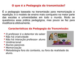 O que é a Pedagogia da transmissão?
É a pedagogia baseada na transmissão para memorização e
repetição; é o modelo de ensino mais corriqueiro na maior parte
das escolas e universidades em todo o mundo. Muito se
questionou essa prática pedagógica, mas pouco se fez para
modificá-la efetivamente.
Características da Pedagogia da Transmissão:
* O professor é o detentor do saber
* Não há criatividade
* Não há interação professor- aluno
* Unidirecional
* Alunos passivos
* Memorização
* Metodologia fora do contexto, ou fora da realidade do
aluno.
 