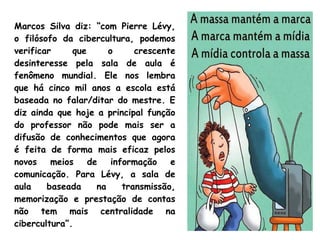 Marcos Silva diz: “com Pierre Lévy,
o filósofo da cibercultura, podemos
verificar que o crescente
desinteresse pela sala de aula é
fenômeno mundial. Ele nos lembra
que há cinco mil anos a escola está
baseada no falar/ditar do mestre. E
diz ainda que hoje a principal função
do professor não pode mais ser a
difusão de conhecimentos que agora
é feita de forma mais eficaz pelos
novos meios de informação e
comunicação. Para Lévy, a sala de
aula baseada na transmissão,
memorização e prestação de contas
não tem mais centralidade na
cibercultura”.
 