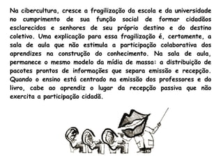 Na cibercultura, cresce a fragilização da escola e da universidade
no cumprimento de sua função social de formar cidadãos
esclarecidos e senhores de seu próprio destino e do destino
coletivo. Uma explicação para essa fragilização é, certamente, a
sala de aula que não estimula a participação colaborativa dos
aprendizes na construção do conhecimento. Na sala de aula,
permanece o mesmo modelo da mídia de massa: a distribuição de
pacotes prontos de informações que separa emissão e recepção.
Quando o ensino está centrado na emissão dos professores e do
livro, cabe ao aprendiz o lugar da recepção passiva que não
exercita a participação cidadã. 
 