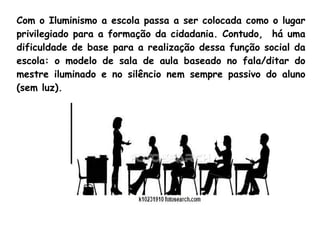Com o Iluminismo a escola passa a ser colocada como o lugar
privilegiado para a formação da cidadania. Contudo, há uma
dificuldade de base para a realização dessa função social da
escola: o modelo de sala de aula baseado no fala/ditar do
mestre iluminado e no silêncio nem sempre passivo do aluno
(sem luz).
 