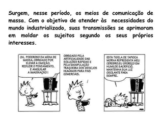 Surgem, nesse período, os meios de comunicação de
massa. Com o objetivo de atender às necessidades do
mundo industrializado, suas transmissões se aprimoram
em moldar os sujeitos segundo os seus próprios
interesses.
 