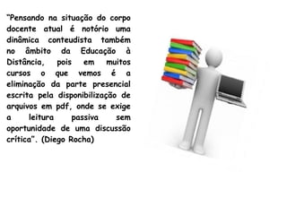 “Pensando na situação do corpo
docente atual é notório uma
dinâmica conteudista também
no âmbito da Educação à
Distância, pois em muitos
cursos o que vemos é a
eliminação da parte presencial
escrita pela disponibilização de
arquivos em pdf, onde se exige
a leitura passiva sem
oportunidade de uma discussão
crítica”. (Diego Rocha)
 