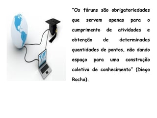 “Os fóruns são obrigatoriedades
que servem apenas para o
cumprimento de atividades e
obtenção de determinadas
quantidades de pontos, não dando
espaço para uma construção
coletiva de conhecimento” (Diego
Rocha).
 