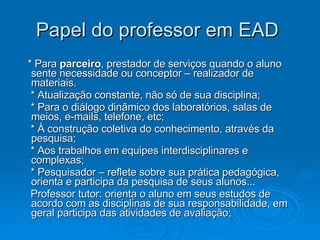 Papel do professor em EAD  * Para  parceiro , prestador de serviços quando o aluno sente necessidade ou conceptor – realizador de materiais. * Atualização constante, não só de sua disciplina; * Para o diálogo dinâmico dos laboratórios, salas de meios, e-mails, telefone, etc; * À construção coletiva do conhecimento, através da pesquisa; * Aos trabalhos em equipes interdisciplinares e complexas; * Pesquisador – reflete sobre sua prática pedagógica, orienta e participa da pesquisa de seus alunos... Professor tutor: orienta o aluno em seus estudos de acordo com as disciplinas de sua responsabilidade, em geral participa das atividades de avaliação;  