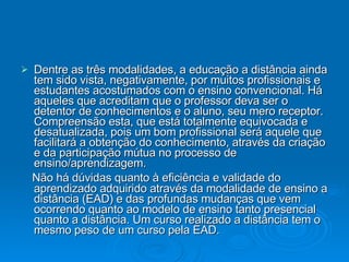 Dentre as três modalidades, a educação a distância ainda tem sido vista, negativamente, por muitos profissionais e estudantes acostumados com o ensino convencional. Há aqueles que acreditam que o professor deva ser o detentor de conhecimentos e o aluno, seu mero receptor. Compreensão esta, que está totalmente equivocada e desatualizada, pois um bom profissional será aquele que facilitará a obtenção do conhecimento, através da criação e da participação mútua no processo de ensino/aprendizagem. Não há dúvidas quanto à eficiência e validade do aprendizado adquirido através da modalidade de ensino a distância (EAD) e das profundas mudanças que vem ocorrendo quanto ao modelo de ensino tanto presencial quanto a distância. Um curso realizado a distância tem o mesmo peso de um curso pela EAD.  