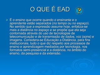 O QUE É EAD É o ensino que ocorre quando o ensinante e o aprendente estão separados (no tempo ou no espaço). No sentido que a expressão assume hoje, enfatiza-se mais a distância no espaço e se propõe que ela seja contornada através do uso de tecnologias de telecomunicação e de transmissão de dados, voz (sons) e imagens. Considera-se Educação a Distância, para fins institucionais, tudo o que diz respeito aos processos de ensino e aprendizagem mediados por tecnologia, nos formatos semi-presencial e a distância, no âmbito do ensino, da pesquisa e da extensão. 