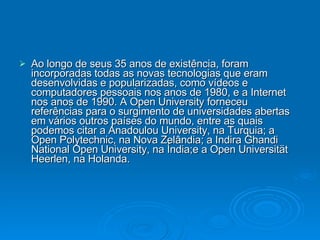 Ao longo de seus 35 anos de existência, foram incorporadas todas as novas tecnologias que eram desenvolvidas e popularizadas, como vídeos e computadores pessoais nos anos de 1980, e a Internet nos anos de 1990. A Open University forneceu referências para o surgimento de universidades abertas em vários outros países do mundo, entre as quais podemos citar a Anadoulou University, na Turquia; a Open Polytechnic, na Nova Zelândia; a Indira Ghandi National Open University, na Índia;e a Open Universität Heerlen, na Holanda. 