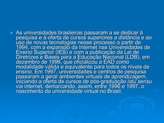As universidades brasileiras passaram a se dedicar à pesquisa e à oferta de cursos superiores a distância e ao uso de novas tecnologias nesse processo a partir de 1994, com a expansão da Internet nas Universidades de Ensino Superior (IES) e com a publicação da Lei de Diretrizes e Bases para a Educação Nacional (LDB), em dezembro de 1996, que oficializou a EAD como modalidade válida e equivalente para todos os níveis de ensino. Em 1997, universidades e centros de pesquisa passaram a gerar ambientes virtuais de aprendizagem, iniciando a oferta de cursos de pós-graduação  latu sensu  via internet, demarcando, assim, entre 1996 e 1997, o nascimento da universidade virtual no Brasil. 