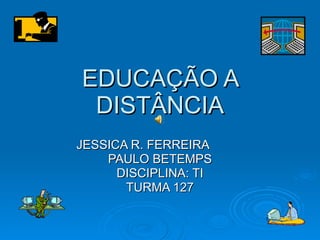 EDUCAÇÃO A DISTÂNCIA JESSICA R. FERREIRA  PAULO BETEMPS DISCIPLINA: TI TURMA 127 