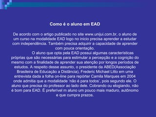 Como é o aluno em EAD De acordo com o artigo publicado no site www.unijui.com.br, o aluno de um curso na modalidade EAD logo no inicio precisa aprender a estudar com independência. Também precisa adquirir a capacidade de aprender com pouca orientação. O aluno que opta pela EAD possui algumas características próprias que são necessárias para estimular a percepção e a cognição do mesmo com a finalidade de aprender sua atenção por longos períodos de estudos. A respeito desse assunto, o presidente da ABED(Associação Brasileira de Educação a Distância), Frederic Michael Litto em uma entrevista dada a folha on-line para repórter Camila Marques em 2004 onde admitia que a modalidade ‘não é para todos’, pois segundo ele. O aluno que precisa do professor ao lado dele. Cobrando ou elogiando, não é bom para EAD. É preferível m aluno um pouco mais maduro, autônomo e que cumpra prazos. 