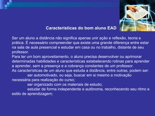 Características do bom aluno EAD Ser um aluno a distância não significa apenas unir ação e reflexão, teoria e prática. É necessário compreender que existe uma grande diferença entre estar na sala de aula presencial e estudar em casa ou no trabalho, distante de seu professor. Para ter um bom aproveitamento, o aluno precisa desenvolver ou aprimorar determinadas habilidades e características estabelecendo rotinas para aprender a aprender, sem a presença e a cobrança constantes de um professor. As características de um aluno que estuda a distância, entre outras, podem ser: ser automotivado, ou seja, buscar em si mesmo a motivação necessária para realização do curso;  ser organizado com os materiais de estudo;  estudar de forma independente e autônoma, reconhecendo seu ritmo e estilo de aprendizagem;  