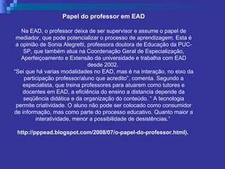 Papel do professor em EAD Na EAD, o professor deixa de ser supervisor e assume o papel de mediador, que pode potencializar o processo de aprendizagem. Esta é a opinião de Sonia Alegretti, professora doutora de Educação da PUC-SP, que também atua na Coordenação Geral de Especialização, Aperfeiçoamento e Extensão da universidade e trabalha com EAD desde 2002.  “ Sei que há varias modalidades no EAD, mas é na interação, no eixo da participação professor/aluno que acredito”, comenta. Segundo a especialista, que treina professores para atuarem como tutores e docentes em EAD, a eficiência do ensino a distancia depende da seqüência didática e da organização do conteúdo. “ A tecnologia permite criatividade. O aluno não pode ser colocado como consumidor de informação, mas como parte do processo educativo. Quanto maior a interatividade, menor a possibilidade de desistências.”  http://pppead.blogspot.com/2008/07/o-papel-do-professor.html).   