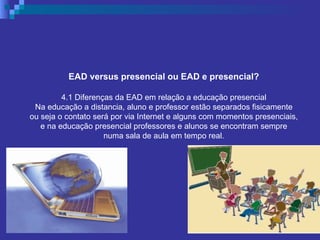 EAD versus presencial ou EAD e presencial? 4.1 Diferenças da EAD em relação a educação presencial Na educação a distancia, aluno e professor estão separados fisicamente ou seja o contato será por via Internet e alguns com momentos presenciais, e na educação presencial professores e alunos se encontram sempre numa sala de aula em tempo real. 