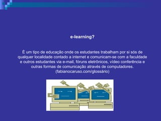e-learning? È um tipo de educação onde os estudantes trabalham por si sós de qualquer localidade contado a internet e comunicam-se com a faculdade e outros estudantes via e-mail, fóruns eletrônicos, vídeo conferência e outras formas de comunicação através de computadores. (fabianocaruso.com/glossário) 