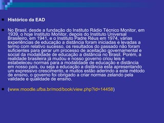 Histórico da EAD No Brasil, desde a fundação do Instituto Rádio Técnico Monitor, em 1939, o hoje Instituto Monitor, depois do Instituto Universal Brasileiro, em 1941, e o Instituto Padre Réus em 1974, várias experiências de educação a distância foram iniciadas e levadas a termo com relativo sucesso, os resultados do passado não foram suficientes para gerar um processo de aceitação governamental e social da modalidade de educação a distância no Brasil. Porém, a realidade brasileira já mudou e nosso governo criou leis e estabeleceu normas para a modalidade de educação e distância em nosso país, ou seja a educação a distância esta apresentando um expressivo crescimento, e muitos estão aderindo a este método de ensino, o governo foi obrigado a criar normas zelando pela validade e qualidade de ensino. ( www.moodle.ufba.br/mod/book/view . php ? id=14458 ) 