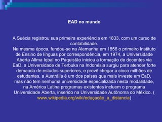 EAD no mundo A Suécia registrou sua primeira experiência em 1833, com um curso de contabilidade. Na mesma época, fundou-se na Alemanha em 1856 o primeiro Instituto de Ensino de línguas por correspondência, em 1974, a Universidade Aberta Allma Iqbal no Paquistão iniciou a formação de docentes via EaD, a Universidade de Terbuka na Indonésia surgiu para atender forte demanda de estudos superiores, e prevê chegar a cinco milhões de estudantes, a Austrália é um dos países que mais investe em EaD, mas não tem nenhuma universidade especializada nesta modalidade, na América Latina programas existentes incluem o programa Universidade Aberta, inserido na Universidade Autônoma do México. ( www.wikipedia.org/wiki/eduçacão_a_distancia ) 