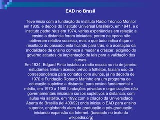 EAD no Brasil  Teve inicio com a fundação do instituto Radio Técnico Monitor em 1939, e depois do Instituto Universal Brasileiro, em 1941, e o instituto padre réus em 1974, varias experiências em relação a ensino a distancia foram iniciadas, porem na época não obtiveram relativo sucesso, mas o que tudo indica é que o resultado do passado esta ficando para trás, e a aceitação da modalidade de ensino começa a mudar e crescer, exigindo do governo atitudes de implantação de leis para a validação dos cursos. Em 1934, Edgard Pinto instalou a radio escola no rio de janeiro, estudantes tinham acesso prévio a folhetos, faziam uso da correspondência para contatos com alunos, já na década de 1970 a Fundação Roberto Marinho era um programa de educação supletivo a distancia, para ensino fundamental e médio, em 1970 a 1980 fundações privadas e organizações não governamentais iniciaram cursos supletivos a distancia, com aulas via satélite, em 1992 com a criação da Universidade Aberta de Brasília (lei 403/92) onde iniciou o EAD para ensino superior, englobando alem da graduação a pós-graduação, iniciando expansão da Internet. (baseado no texto da wikipedia.org) 