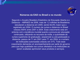 Números da EAD no Brasil e no mundo Segundo o Anuário Brasileiro Estatístico de Educação Aberta e a Distancia – ABRAED de 2006, mais de 1,2 milhões de Brasileiros estudaram a distancia em 2005, sendo 62,6% maior que o registrado em 2004. O numero de cursos a distancia no Brasil cresceu 600% entre 2001 e 2004. Esse crescimento esta em sintonia com a tendência mundial quanto a procura por educação continuada, utilizando os recursos da mídia, a quantidade de cursos superiores de graduação, seqüencial ou pós-graduação a distancia, passou de 11 em 2001 para 77, em 2004, e o numero de instituições autorizadas cresceu em 31%. Todo esse crescimento demanda um acompanhamento por parte do governo para que haja qualidade nos cursos ofertados e as instituições ao serem avaliadas aprimorem seus produtos e serviços. 