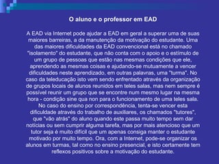 O aluno e o professor em EAD A EAD via Internet pode ajudar a EAD em geral a superar uma de suas maiores barreiras, a da manutenção da motivação do estudante. Uma das maiores dificuldades da EAD convencional está no chamado "isolamento" do estudante, que não conta com o apoio e o estímulo de um grupo de pessoas que estão nas mesmas condições que ele, aprendendo as mesmas coisas e ajudando-se mutuamente a vencer dificuldades neste aprendizado, em outras palavras, uma "turma". No caso da teleducação isto vem sendo enfrentado através da organização de grupos locais de alunos reunidos em teles salas, mas nem sempre é possível reunir um grupo que se encontre num mesmo lugar na mesma hora - condição sine qua non para o funcionamento de uma teles sala. No caso do ensino por correspondência, tenta-se vencer esta dificuldade através do trabalho de auxiliares, os chamados "tutores", que "vão atrás" do aluno quando este passa muito tempo sem dar notícias ou sem cumprir alguma tarefa, mas por mais atencioso que um tutor seja é muito difícil que um apenas consiga manter o estudante motivado por muito tempo. Ora, com a Internet, pode-se organizar os alunos em turmas, tal como no ensino presencial, e isto certamente tem reflexos positivos sobre a motivação do estudante. 