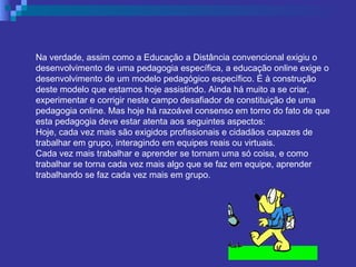Na verdade, assim como a Educação a Distância convencional exigiu o desenvolvimento de uma pedagogia específica, a educação online exige o desenvolvimento de um modelo pedagógico específico. É à construção deste modelo que estamos hoje assistindo. Ainda há muito a se criar, experimentar e corrigir neste campo desafiador de constituição de uma pedagogia online. Mas hoje há razoável consenso em torno do fato de que esta pedagogia deve estar atenta aos seguintes aspectos: Hoje, cada vez mais são exigidos profissionais e cidadãos capazes de trabalhar em grupo, interagindo em equipes reais ou virtuais.  Cada vez mais trabalhar e aprender se tornam uma só coisa, e como trabalhar se torna cada vez mais algo que se faz em equipe, aprender trabalhando se faz cada vez mais em grupo. 