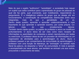 Mais do que o sujeito "autônomo", "autodidata", a sociedade hoje requer um sujeito que saiba contribuir para o aprendizado do grupo de pessoas do qual ele faz parte, quer ensinando, quer mobilizando, respondendo ou perguntando. É a inteligência coletiva do grupo que se deseja pôr em funcionamento, a combinação de competências distribuídas entre seus integrantes, mais do que a genialidade de um só. Dentro deste quadro, aprender a aprender colaborativamente é mais importante do que aprender a aprender sozinho, por conta própria. Co-laborar, mais do que simplesmente laborar. Também dentro deste quadro, os papéis de professor e aluno se modificam profundamente. O aluno deixa de ser visto como mero receptor de informações ou assimilador de conteúdos a serem reproduzidos em testes ou exercícios. O professor deixa de ser um provedor de informações ou um organizador de atividades para a aprendizagem do aluno. Aluno e professor passam a ser companheiros de comunidade de aprendizagem, o professor com uma função de liderança, de "animação" no sentido mais literal da palavra, de despertar a "alma" da comunidade. E nisto é apoiado e acompanhado por seus alunos, que também se animam uns aos outros, procurando o crescimento de todos. 