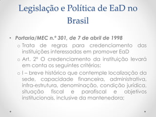 Legislação e Política de EaD no
                Brasil
• Portaria/MEC n.º 301, de 7 de abril de 1998
   o Trata de regras para credenciamento das
     instituições interessadas em promover EaD
   o Art. 2º O credenciamento da instituição levará
     em conta os seguintes critérios:
   o I – breve histórico que contemple localização da
     sede, capacidade financeira, administrativa,
     infra-estrutura, denominação, condição jurídica,
     situação fiscal e parafiscal e objetivos
     institucionais, inclusive da mantenedora;
 