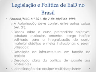 Legislação e Política de EaD no
                Brasil
• Portaria/MEC n.º 301, de 7 de abril de 1998
   o A Autorização deve conter, entre outras coisas
     (Art. 3°):
   o Dados sobre o curso pretendido: objetivos,
     estrutura curricular, ementas, carga horária
     estimada para a integralização do curso,
     material didático e meios instrucionais a serem
     utilizados;
   o Descrição da infra-estrutura, em função do
     projeto
   o Descrição clara da política de suporte aos
     professores
   o Identificação das equipes multidisciplinares
 