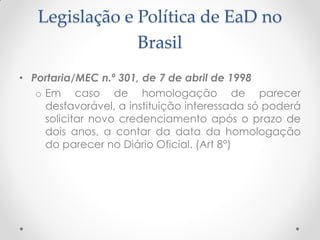 Legislação e Política de EaD no
                Brasil
• Portaria/MEC n.º 301, de 7 de abril de 1998
   o Em caso de homologação de parecer
     desfavorável, a instituição interessada só poderá
     solicitar novo credenciamento após o prazo de
     dois anos, a contar da data da homologação
     do parecer no Diário Oficial. (Art 8°)
 