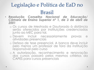 Legislação e Política de EaD no
                Brasil
• Resolução Conselho Nacional de Educação/
  Câmara de Ensino Superior nº 1, de 3 de abril de
  2001
   o Os cursos de Mestrado e Doutorado à distância
     serão oferecidos por instituições credenciadas
     junto ao MEC para tal.
   o Devem incluir necessariamente provas e
     atividades presenciais
   o Defesa de tese presencial. A banca deve incluir
     pelo menos um professor de fora da instituição
     responsável pelo curso
   o A autorização, reconhecimento e renovação
     dos cursos passará pelos mesmos critérios da
     CAPES para cursos presenciais
 