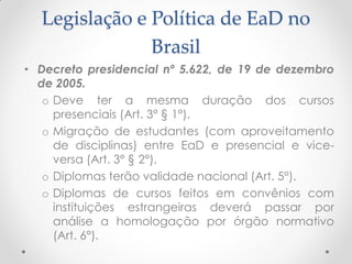 Legislação e Política de EaD no
               Brasil
• Decreto presidencial nº 5.622, de 19 de dezembro
  de 2005.
   o Deve ter a mesma duração dos cursos
     presenciais (Art. 3° § 1°).
   o Migração de estudantes (com aproveitamento
     de disciplinas) entre EaD e presencial e vice-
     versa (Art. 3° § 2°).
   o Diplomas terão validade nacional (Art. 5°).
   o Diplomas de cursos feitos em convênios com
     instituições estrangeiras deverá passar por
     análise a homologação por órgão normativo
     (Art. 6°).
 