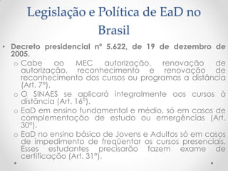 Legislação e Política de EaD no
                   Brasil
• Decreto presidencial nº 5.622, de 19 de dezembro de
  2005.
   o Cabe       ao   MEC      autorização, renovação  de
     autorização, reconhecimento e renovação de
     reconhecimento dos cursos ou programas a distância
     (Art. 7°).
   o O SINAES se aplicará integralmente aos cursos à
     distância (Art. 16°).
   o EaD em ensino fundamental e médio, só em casos de
     complementação de estudo ou emergências (Art.
     30°).
   o EaD no ensino básico de Jovens e Adultos só em casos
     de impedimento de freqüentar os cursos presenciais.
     Esses estudantes precisarão fazem exame de
     certificação (Art. 31°).
 