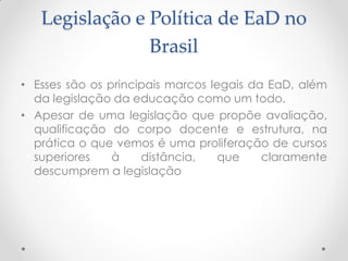 Legislação e Política de EaD no
                Brasil
• Esses são os principais marcos legais da EaD, além
  da legislação da educação como um todo.
• Apesar de uma legislação que propõe avaliação,
  qualificação do corpo docente e estrutura, na
  prática o que vemos é uma proliferação de cursos
  superiores    à    distância,    que    claramente
  descumprem a legislação
 