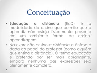 Conceituação
• Educação    a     distância   (EaD)  é   a
  modalidade de ensino que permite que o
  aprendiz não esteja fisicamente presente
  em um ambiente formal de ensino-
  aprendizagem.
• Na expressão ensino a distância a ênfase é
  dada ao papel do professor (como alguém
  que ensina a distância). O termo educação
  é preferido por ser mais abrangente,
  embora nenhuma das expressões seja
  plenamente completa.
 