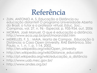 Referência
• ZUIN, ANTONIO A. S. Educação a Distância ou
  educação distante? O programa Universidade Aberta
  do Brasil, o tutor e o professor virtual. Educ. Soc.,
  Campinas, vol. 27, n. 96 - Especial, p. 935-954, out. 2006
• MORAN, José Manuel. O que é educação a distância.
  http://www.eca.usp.br/prof/moran/dist.htm
• MEIRELLES, F. S. ; MAIA, Marta de Campos . Educação à
  Distância: o Caso Open University. RAE Eletrônica, São
  Paulo, v. 1, n. 1, p. 1-14, 2002.
  http://en.wikipedia.org/wiki/Open_University
• http://en.wikipedia.org/wiki/Distance_education
• http://pt.wikipedia.org/wiki/educação_a_distância
• http://www.uab.mec.gov.br/
• http://www.andes.org.br/
 
