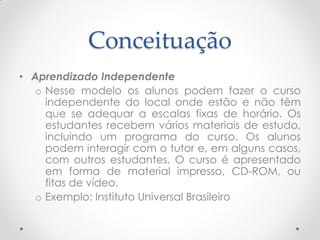 Conceituação
• Aprendizado Independente
   o Nesse modelo os alunos podem fazer o curso
     independente do local onde estão e não têm
     que se adequar a escalas fixas de horário. Os
     estudantes recebem vários materiais de estudo,
     incluindo um programa do curso. Os alunos
     podem interagir com o tutor e, em alguns casos,
     com outros estudantes. O curso é apresentado
     em forma de material impresso, CD-ROM, ou
     fitas de vídeo.
   o Exemplo: Instituto Universal Brasileiro
 