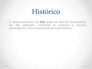 Histórico
• O desenvolvimento da EaD pode ser descrito basicamente
  em três gerações, conforme os avanços e recursos
  tecnológicos e de comunicação de cada época.
 