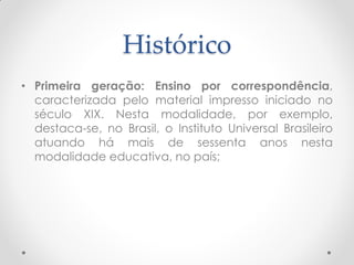 Histórico
• Primeira geração: Ensino por correspondência,
  caracterizada pelo material impresso iniciado no
  século XIX. Nesta modalidade, por exemplo,
  destaca-se, no Brasil, o Instituto Universal Brasileiro
  atuando há mais de sessenta anos nesta
  modalidade educativa, no país;
 