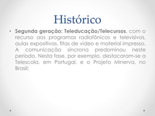Histórico
• Segunda geração: Teleducação/Telecursos, com o
  recurso aos programas radiofônicos e televisivos,
  aulas expositivas, fitas de video e material impresso.
  A comunicação síncrona predominou neste
  período. Nesta fase, por exemplo, destacaram-se a
  Telescola, em Portugal, e o Projeto Minerva, no
  Brasil;
 