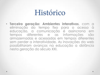 Histórico
• Terceira geração: Ambientes interativos, com a
  eliminação do tempo fixo para o acesso à
  educação, a comunicação é assincrona em
  tempos diferentes e as informações são
  armazernadas e acessadas em tempos diferentes
  sem perder a interatividade. As inovações da web
  possibilitaram avanços na educação a distância
  nesta geração do século XXI.
 