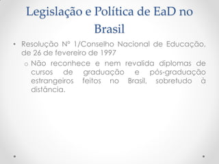 Legislação e Política de EaD no
                Brasil
• Resolução Nº 1/Conselho Nacional de Educação,
  de 26 de fevereiro de 1997
   o Não reconhece e nem revalida diplomas de
     cursos de graduação e pós-graduação
     estrangeiros feitos no Brasil, sobretudo à
     distância.
 